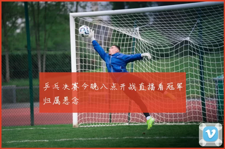 乒乓决赛今晚八点开战直播看冠军归属悬念