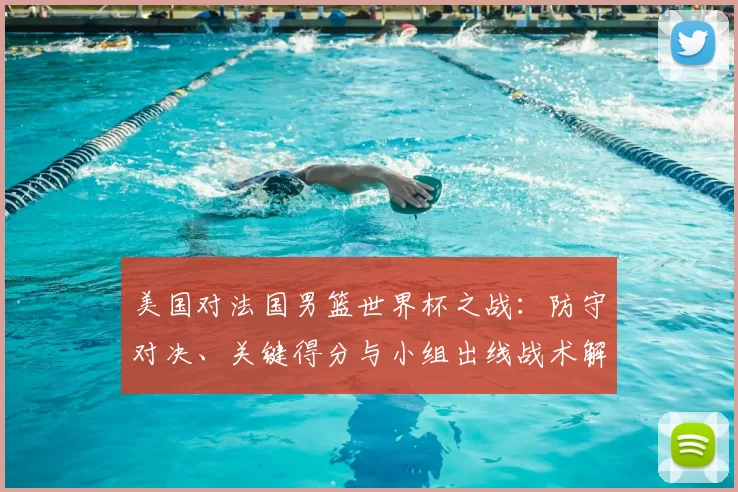 美国对法国男篮世界杯之战:防守对决、关键得分与小组出线战术解析