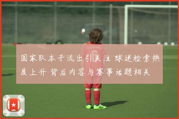 国家队本子流出引关注 球迷检索热度上升 背后内容与赛事话题相关