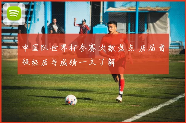 中国队世界杯参赛次数盘点 历届晋级经历与成绩一文了解