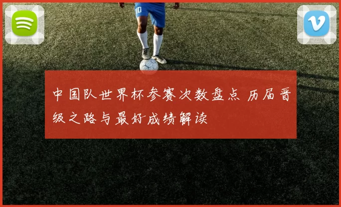 中国队世界杯参赛次数盘点 历届晋级之路与最好成绩解读