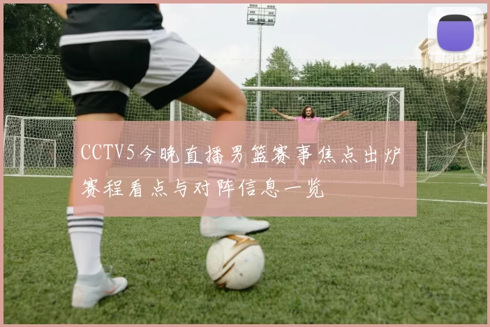 CCTV5今晚直播男篮赛事焦点出炉 赛程看点与对阵信息一览