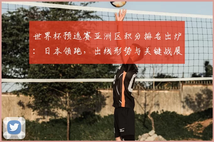 世界杯预选赛亚洲区积分排名出炉：日本领跑，出线形势与关键战展望