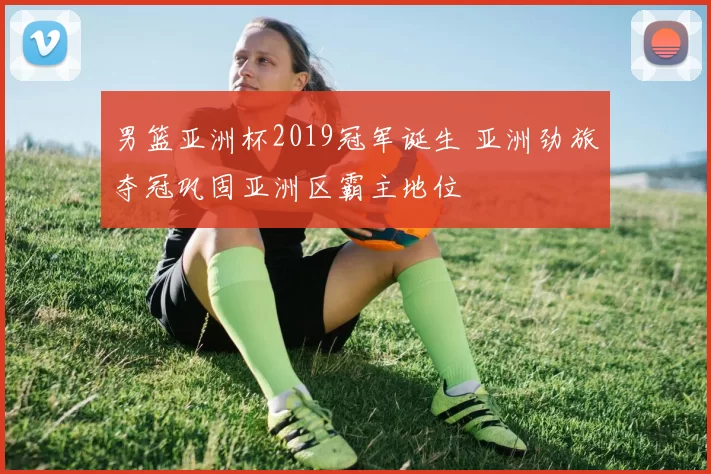 男篮亚洲杯2019冠军诞生 亚洲劲旅夺冠巩固亚洲区霸主地位