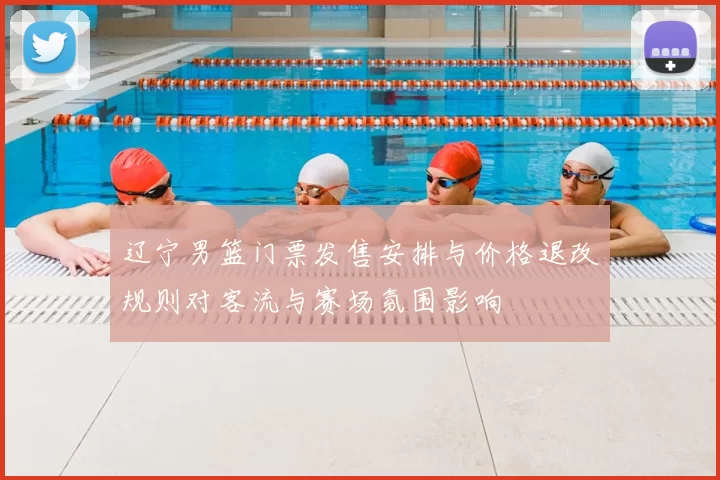 辽宁男篮门票发售安排与价格退改规则对客流与赛场氛围影响