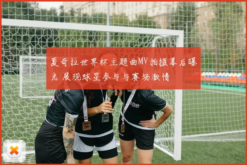 夏奇拉世界杯主题曲MV拍摄幕后曝光 展现球星参与与赛场激情