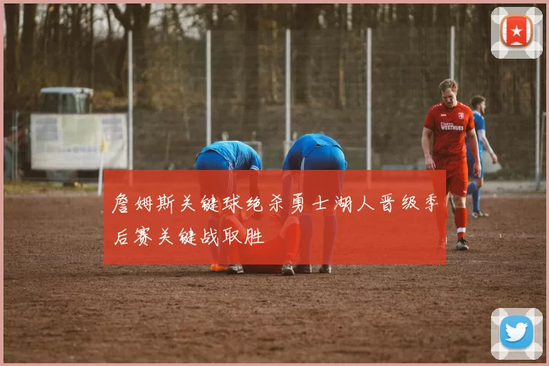 詹姆斯关键球绝杀勇士湖人晋级季后赛关键战取胜