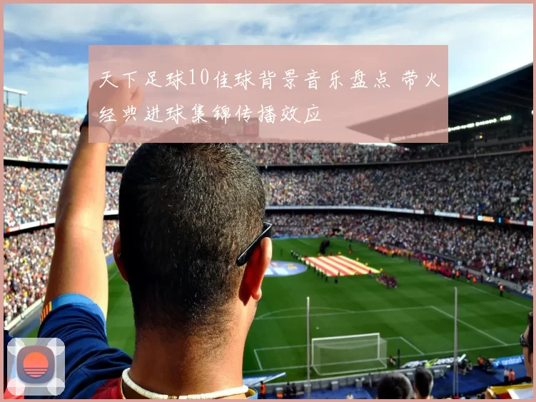 天下足球10佳球背景音乐盘点 带火经典进球集锦传播效应