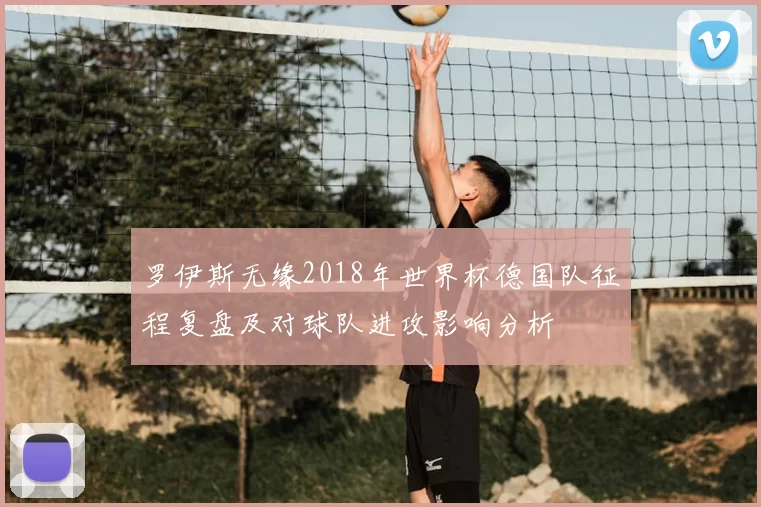 罗伊斯无缘2018年世界杯德国队征程复盘及对球队进攻影响分析