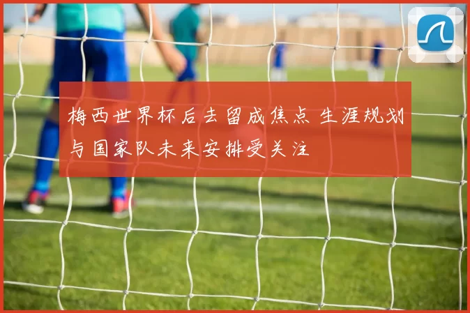 梅西世界杯后去留成焦点 生涯规划与国家队未来安排受关注