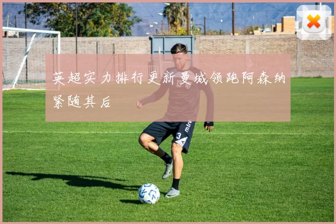 英超实力排行更新曼城领跑阿森纳紧随其后