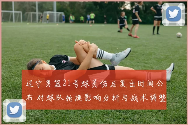 辽宁男篮21号球员伤后复出时间公布 对球队轮换影响分析与战术调整