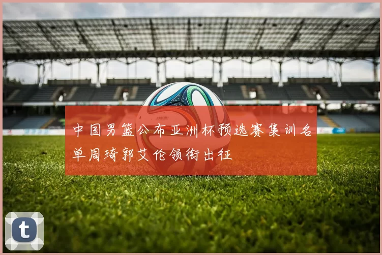 中国男篮公布亚洲杯预选赛集训名单周琦郭艾伦领衔出征