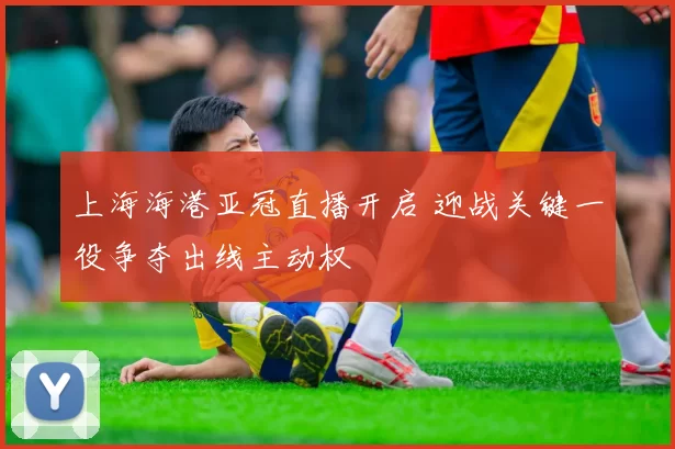 上海海港亚冠直播开启 迎战关键一役争夺出线主动权