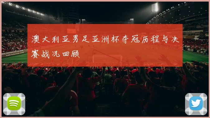 澳大利亚男足亚洲杯夺冠历程与决赛战况回顾