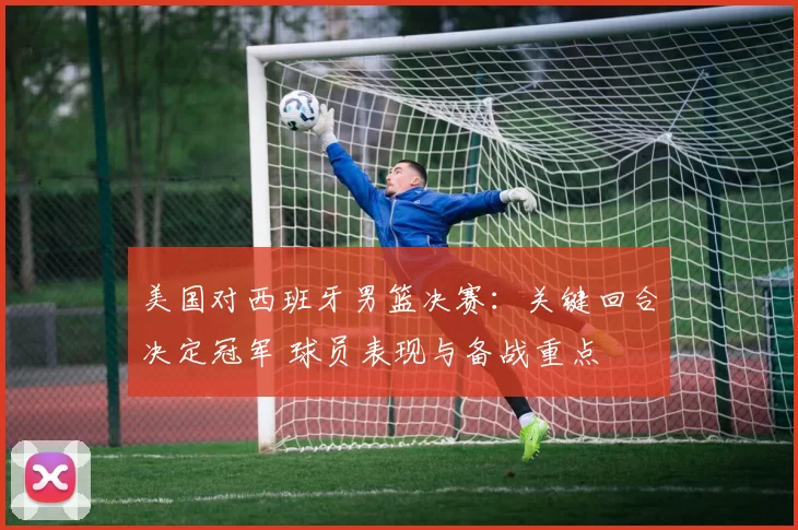 美国对西班牙男篮决赛：关键回合决定冠军 球员表现与备战重点