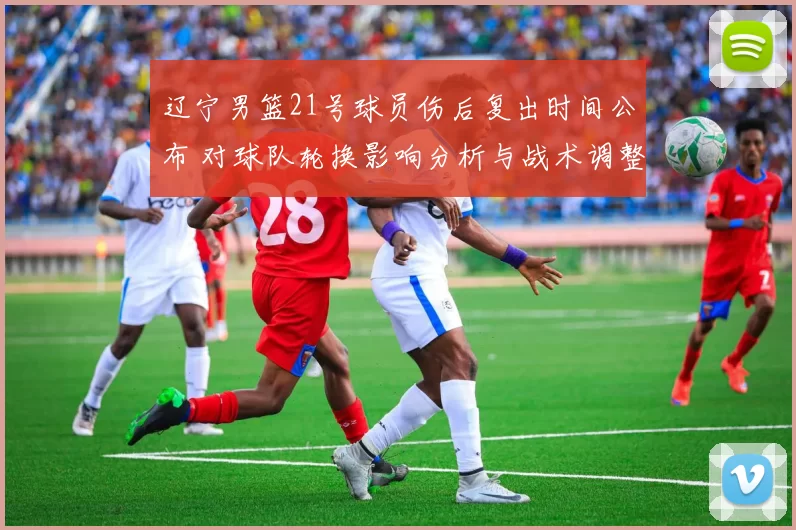 辽宁男篮21号球员伤后复出时间公布 对球队轮换影响分析与战术调整