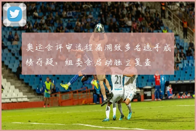 奥运会评审流程漏洞致多名选手成绩存疑，组委会启动独立复查