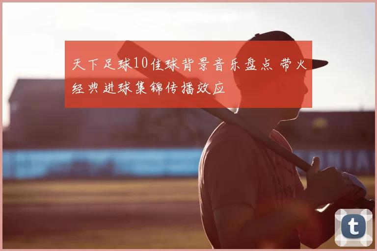 天下足球10佳球背景音乐盘点 带火经典进球集锦传播效应