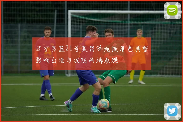 辽宁男篮21号吴昌泽轮换角色调整影响出场与攻防两端表现