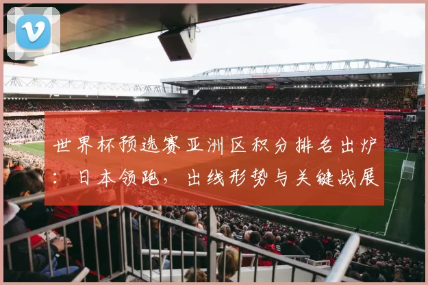 世界杯预选赛亚洲区积分排名出炉：日本领跑，出线形势与关键战展望