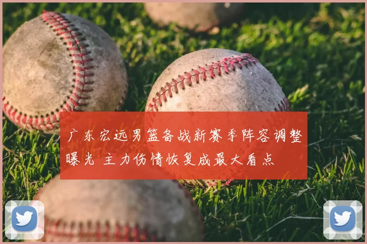 广东宏远男篮备战新赛季阵容调整曝光 主力伤情恢复成最大看点