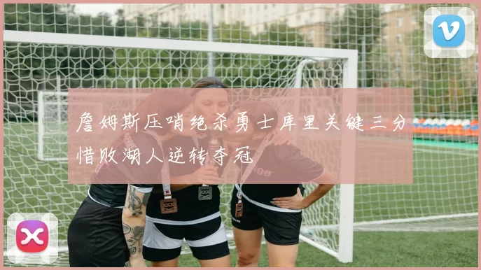 詹姆斯压哨绝杀勇士库里关键三分惜败湖人逆转夺冠