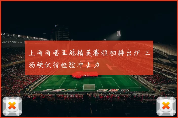 上海海港亚冠精英赛程初排出炉 三场硬仗待检验冲击力