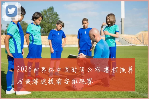 2026世界杯中国时间公布 赛程换算方便球迷提前安排观赛