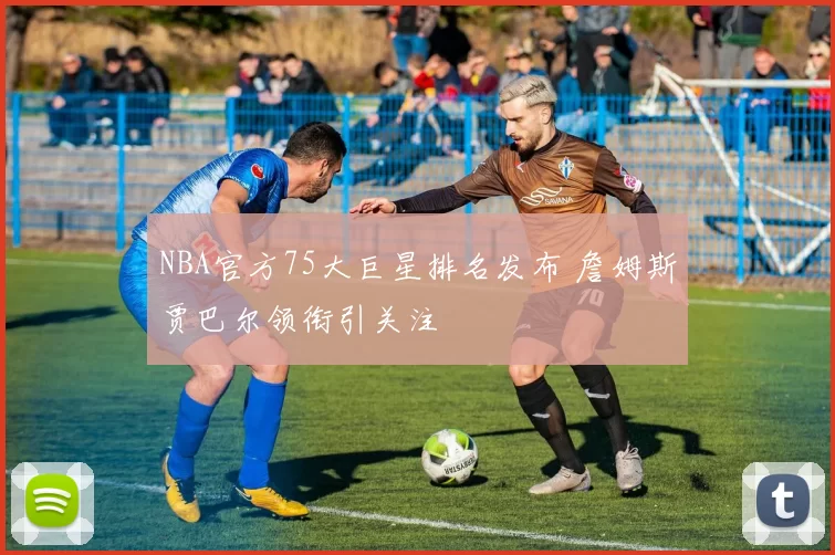 NBA官方75大巨星排名发布 詹姆斯贾巴尔领衔引关注