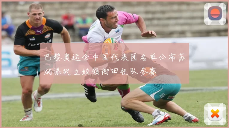 巴黎奥运会中国代表团名单公布苏炳添巩立姣领衔田径队参赛